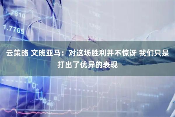 云策略 文班亚马：对这场胜利并不惊讶 我们只是打出了优异的表现