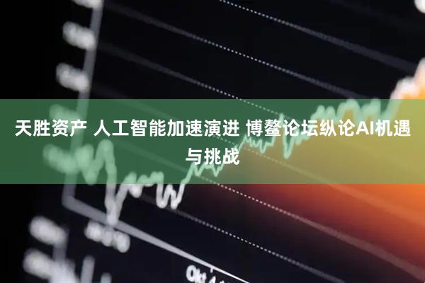 天胜资产 人工智能加速演进 博鳌论坛纵论AI机遇与挑战